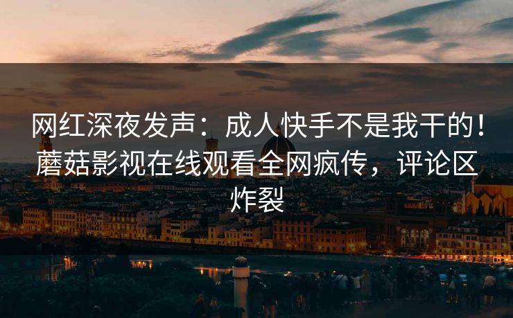 网红深夜发声：成人快手不是我干的！蘑菇影视在线观看全网疯传，评论区炸裂