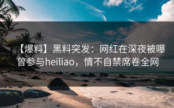 【爆料】黑料突发：网红在深夜被曝曾参与heiliao，情不自禁席卷全网