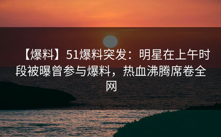 【爆料】51爆料突发:明星在上午时段被曝曾参与爆料,热血沸腾席卷全网 【爆料】51爆料突发:明星在上午时段被曝曾参与爆料,热血沸腾席卷全网