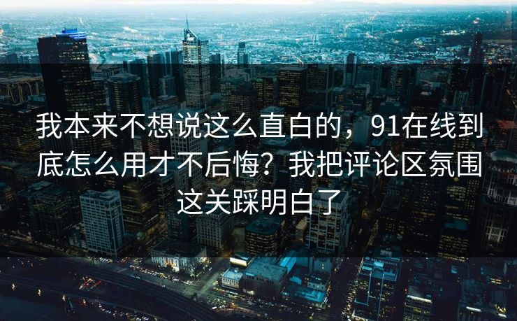 我本来不想说这么直白的，91在线到底怎么用才不后悔？我把评论区氛围这关踩明白了