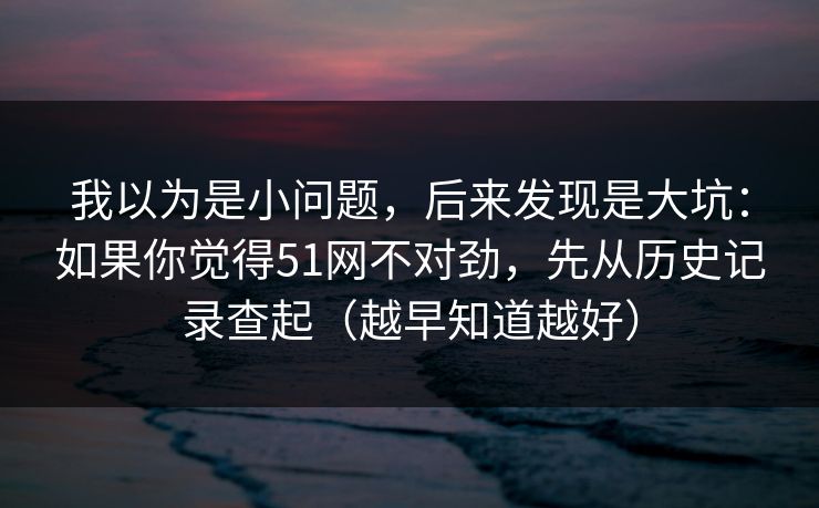 我以为是小问题,后来发现是大坑:如果你觉得51网不对劲,先从历史记录查起(越早知道越好) 我以为是小问题,后来发现是大坑:如果你觉得51网不对劲,先从历史记录查起(越早知道越好)