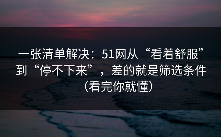 一张清单解决：51网从“看着舒服”到“停不下来”，差的就是筛选条件（看完你就懂）