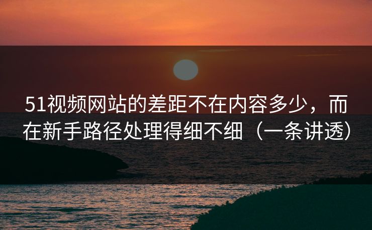 51视频网站的差距不在内容多少,而在新手路径处理得细不细(一条讲透) 51视频网站的差距不在内容多少,而在新手路径处理得细不细(一条讲透)