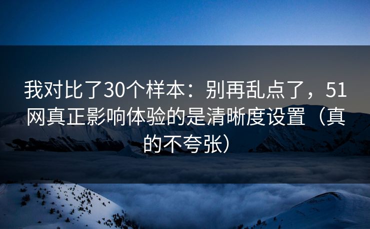 我对比了30个样本：别再乱点了，51网真正影响体验的是清晰度设置（真的不夸张）