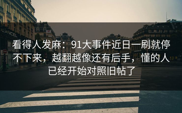 看得人发麻:91大事件近日一刷就停不下来,越翻越像还有后手,懂的人已经开始对照旧帖了 看得人发麻:91大事件近日一刷就停不下来,越翻越像还有后手,懂的人已经开始对照旧帖了