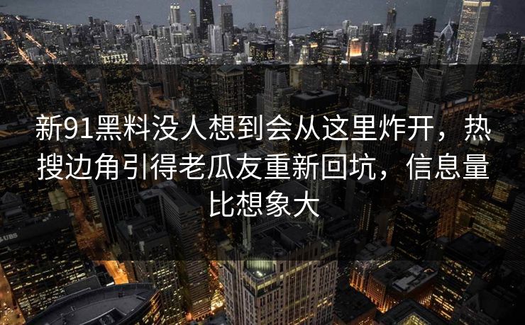 新91黑料没人想到会从这里炸开,热搜边角引得老瓜友重新回坑,信息量比想象大 新91黑料没人想到会从这里炸开,热搜边角引得老瓜友重新回坑,信息量比想象大